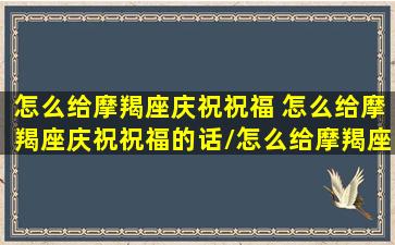 怎么给摩羯座庆祝祝福 怎么给摩羯座庆祝祝福的话/怎么给摩羯座庆祝祝福 怎么给摩羯座庆祝祝福的话-我的网站